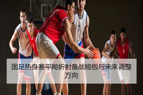 国足热身赛平局折射备战短板与未来调整方向
