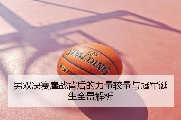 男双决赛鏖战背后的力量较量与冠军诞生全景解析