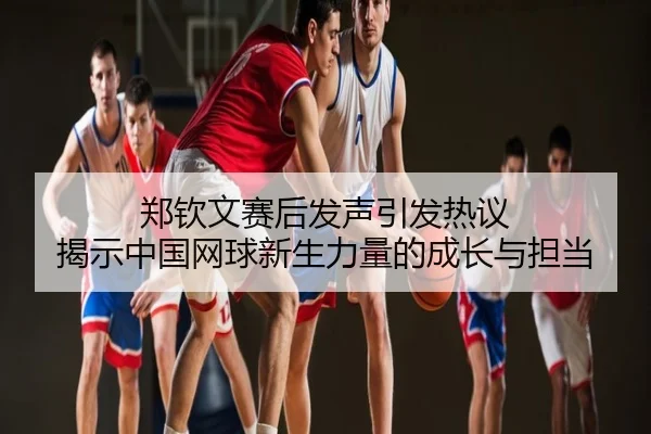 郑钦文赛后发声引发热议 揭示中国网球新生力量的成长与担当