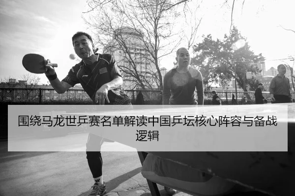 围绕马龙世乒赛名单解读中国乒坛核心阵容与备战逻辑