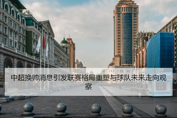 中超换帅消息引发联赛格局重塑与球队未来走向观察
