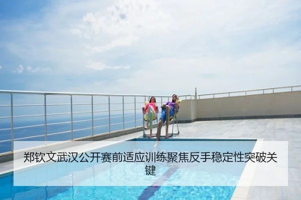 郑钦文武汉公开赛前适应训练聚焦反手稳定性突破关键